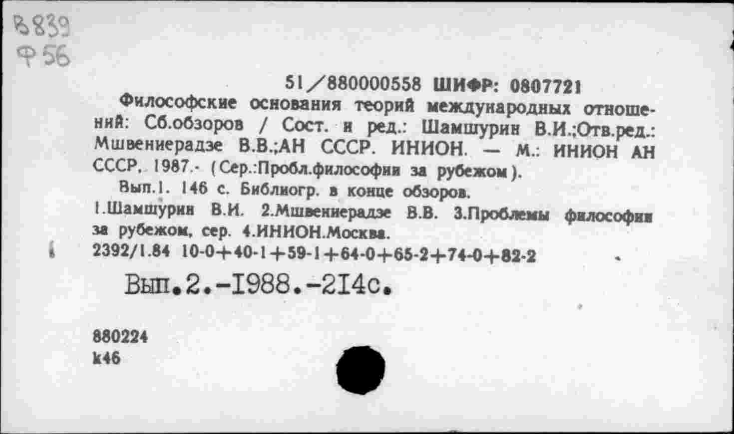 ﻿Я>56
51/880000558 ШИФР: 0807721
Философские основания теорий международных отношений: Сб.обзоров / Сост. и ред.: Шамшурин В.И.;Отв.ред.: Мшвениерадзе В.В.;АН СССР. ИНИОН. - М.: ИНИОН АН СССР, 1987 - (Сер.:Пробл.философии за рубежом).
Вып.1. 146 с. Библиогр. в конце обзоров.
I Шамшурин В.И. 2.Мшвениерадзе В.В. З.Проблемы философии за рубежом, сер. 4.ИНИОН.Москва.
»	2392/1.84 10-0+ 40-1+59-1+64-0 +65-24-74-0-1-82-2
Вып.2.-1988.-214с.
880224 к46